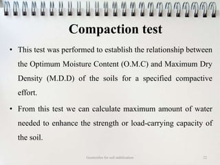Compaction test
• This test was performed to establish the relationship between
the Optimum Moisture Content (O.M.C) and Maximum Dry
Density (M.D.D) of the soils for a specified compactive
effort.
• From this test we can calculate maximum amount of water
needed to enhance the strength or load-carrying capacity of
the soil.
Geotextiles for soil stabilization 22
 
