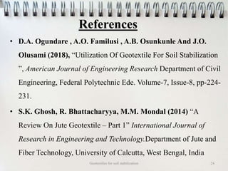 References
• D.A. Ogundare , A.O. Familusi , A.B. Osunkunle And J.O.
Olusami (2018), “Utilization Of Geotextile For Soil Stabilization
”, American Journal of Engineering Research Department of Civil
Engineering, Federal Polytechnic Ede. Volume-7, Issue-8, pp-224-
231.
• S.K. Ghosh, R. Bhattacharyya, M.M. Mondal (2014) “A
Review On Jute Geotextile – Part 1” International Journal of
Research in Engineering and Technology.Department of Jute and
Fiber Technology, University of Calcutta, West Bengal, India
Geotextiles for soil stabilization 24
 