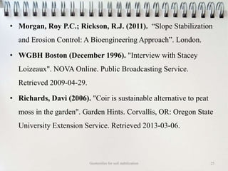 • Morgan, Roy P.C.; Rickson, R.J. (2011). “Slope Stabilization
and Erosion Control: A Bioengineering Approach”. London.
• WGBH Boston (December 1996). "Interview with Stacey
Loizeaux". NOVA Online. Public Broadcasting Service.
Retrieved 2009-04-29.
• Richards, Davi (2006). "Coir is sustainable alternative to peat
moss in the garden". Garden Hints. Corvallis, OR: Oregon State
University Extension Service. Retrieved 2013-03-06.
Geotextiles for soil stabilization 25
 