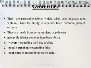 Geotextiles
• They are permeable fabrics which, when used in association
with soil, have the ability to separate, filter, reinforce, protect,
or drain.
• They are made from polypropylene or polyester
• geotextile fabrics come in three basic forms:
1. woven (resembling mail bag sacking)
2. needle punched (resembling felt),
3. heat bonded (resembling ironed felt).
Geotextiles for soil stabilization 3
 
