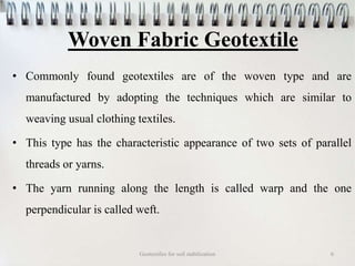 Woven Fabric Geotextile
• Commonly found geotextiles are of the woven type and are
manufactured by adopting the techniques which are similar to
weaving usual clothing textiles.
• This type has the characteristic appearance of two sets of parallel
threads or yarns.
• The yarn running along the length is called warp and the one
perpendicular is called weft.
Geotextiles for soil stabilization 6
 