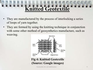 Knitted Geotextile
• They are manufactured by the process of interlocking a series
of loops of yarn together.
• They are formed by using the knitting technique in conjunction
with some other method of geosynthetics manufacture, such as
weaving.
Geotextiles for soil stabilization 9
Fig 4: Knitted Geotextile
(Source: Google images)
 