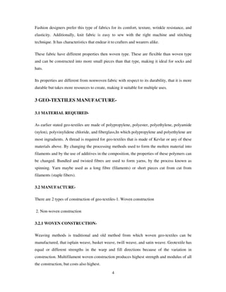 4
Fashion designers prefer this type of fabrics for its comfort, texture, wrinkle resistance, and
elasticity. Additionally, knit fabric is easy to sew with the right machine and stitching
technique. It has characteristics that endear it to crafters and wearers alike.
These fabric have different properties then woven type. These are flexible than woven type
and can be constructed into more small pieces than that type, making it ideal for socks and
hats.
Its properties are different from nonwoven fabric with respect to its durability, that it is more
durable but takes more resources to create, making it suitable for multiple uses.
3 GEO-TEXTILES MANUFACTURE-
3.1 MATERIAL REQUIRED-
As earlier stated geo-textiles are made of polypropylene, polyester, polyethylene, polyamide
(nylon), polyvinylidene chloride, and fiberglass,In which polypropylene and polyethylene are
most ingradients. A thread is required for geo-textiles that is made of Kevlar or any of these
materials above. By changing the processing methods used to form the molten material into
filaments and by the use of additives in the composition, the properties of these polymers can
be changed. Bundled and twisted fibres are used to form yarns, by the process known as
spinning. Yarn maybe used as a long fibre (filaments) or short pieces cut from cut from
filaments (staple fibers).
3.2 MANUFACTURE-
There are 2 types of construction of geo-textiles-1. Woven construction
2. Non-woven construction
3.2.1 WOVEN CONSTRUCTION-
Weaving methods is traditional and old method from which woven geo-textiles can be
manufactured, that isplain weave, basket weave, twill weave, and satin weave. Geotextile has
equal or different strengths in the warp and fill directions because of the variation in
construction. Multifilament woven construction produces highest strength and modulus of all
the construction, but costs also highest.
 