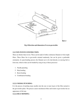5
Ref.-3
Fig.1-Direction and dimension of woven geo-textiles
3.2.2 NON-WOVEN CONSTRUCTION-
These are thicker than woven. These can be made of either continuous filament or from staple
fibres. These fibres lies in geo-textile oriented randomaly, but can be given a preferable
orientation. In spun-bonding process the filament are to be laid directly on moving belt to
form mat, which is then can be bonded by using of any of these processes-
1. Needle punching.
2. Heat bonding
3. Resin bonding
4. Combination bonding.
3.2.2.1 NEEDLE PUNCHING-
It is the process of pushing many needles into the one or more layers of the fibre normal to
the geo-textiles plane. The process causes mechanical effect and results in geo-textiles has an
appearance of felt mat.
3.2.2.2 HEAT BONDING-
 