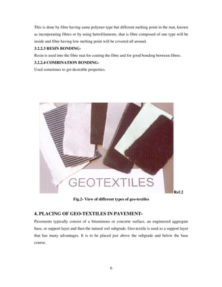 6
This is done by fibre having same polymer type but different melting point in the mat, known
as incorporating fibres or by using hetrofilaments, that is fibre composed of one type will be
inside and fibre having low melting point will be covered all around.
3.2.2.3 RESIN BONDING-
Resin is used into the fibre mat for coating the fibre and for good bonding between fibres.
3.2.2.4 COMBINATION BONDING-
Used sometimes to get desirable properties.
Ref.2
Fig.2- View of different types of geo-textiles
4. PLACING OF GEO-TEXTILES IN PAVEMENT-
Pavements typically consist of a bituminous or concrete surface, an engineered aggregate
base, or support layer and then the natural soil subgrade. Geo-textile is used as a support layer
that has many advantages. It is to be placed just above the subgrade and below the base
course.
 