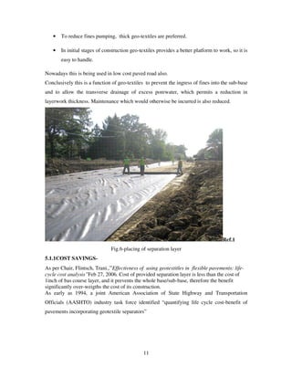 11
• To reduce fines pumping, thick geo-textiles are preferred.
• In initial stages of construction geo-textiles provides a better platform to work, so it is
easy to handle.
Nowadays this is being used in low cost paved road also.
Conclusively this is a function of geo-textiles to prevent the ingress of fines into the sub-base
and to allow the transverse drainage of excess porewater, which permits a reduction in
layerwork thickness. Maintenance which would otherwise be incurred is also reduced.
Ref.1
Fig.6-placing of separation layer
5.1.1COST SAVINGS-
As per Chair, Flintsch, Trani.,“Effectivness of using geotextitles in flexible pavements: life-
cycle cost analysis”Feb 27, 2006. Cost of provided separation layer is less than the cost of
1inch of bas course layer, and it prevents the whole base/sub-base, therefore the benefit
significantly over-weigths the cost of its construction.
As early as 1994, a joint American Association of State Highway and Transportation
Officials (AASHTO) industry task force identified “quantifying life cycle cost-benefit of
pavements incorporating geotextile separators”
 