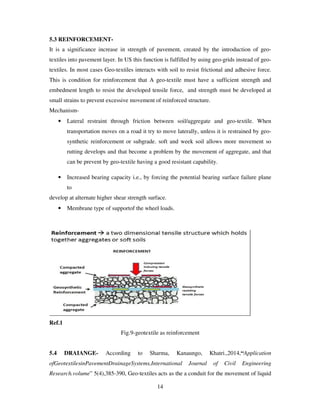 14
5.3 REINFORCEMENT-
It is a significance increase in strength of pavement, created by the introduction of geo-
textiles into pavement layer. In US this function is fulfilled by using geo-grids instead of geo-
textiles. In most cases Geo-textiles interacts with soil to resist frictional and adhesive force.
This is condition for reinforcement that A geo-textile must have a sufficient strength and
embedment length to resist the developed tensile force, and strength must be developed at
small strains to prevent excessive movement of reinforced structure.
Mechanism-
• Lateral restraint through friction between soil/aggregate and geo-textile. When
transportation moves on a road it try to move laterally, unless it is restrained by geo-
synthetic reinforcement or subgrade. soft and week soil allows more movement so
rutting develops and that become a problem by the movement of aggregate, and that
can be prevent by geo-textile having a good resistant capability.
• Increased bearing capacity i.e., by forcing the potential bearing surface failure plane
to
develop at alternate higher shear strength surface.
• Membrane type of supportof the wheel loads.
Ref.1
Fig.9-geotextile as reinforcement
5.4 DRAIANGE- According to Sharma, Kanaungo, Khatri.,2014,“Application
ofGeotextilesinPavementDrainageSystems,International Journal of Civil Engineering
Research.volume” 5(4),385-390, Geo-textiles acts as the a conduit for the movement of liquid
 