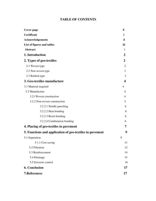 TABLE OF CONTENTS
Cover page 0
Certificate i
Acknowledgements ii
List of figures and tables iii
Abstract 1
1. Introduction 2
2. Types of geo-textiles 2
2.1 Woven type 2
2.2 Non woven type 3
2.3 Knitted type 3
3. Geo-textiles manufacture 4
3.1 Material required 4
3.2 Manufacture 4
3.21 Woven construction 4
3.2.2 Non-woven construction 5
3.2.2.1 Needle punching 6
3.2.2.2 Heat bonding 6
3.2.2.3 Resin bonding 6
3.2.2.4 Combination bonding 6
4. Placing of geo-textiles in pavement 7
5. Functions and application of geo-textiles in pavement 9
5.1 Separation 9
5.1.1 Cost saving 11
5.2 Filtration 12
5.3 Reinforcement 14
5.4 Drainage 15
5.5 Errosion control 16
6. Conclusion 17
7.References 17
 