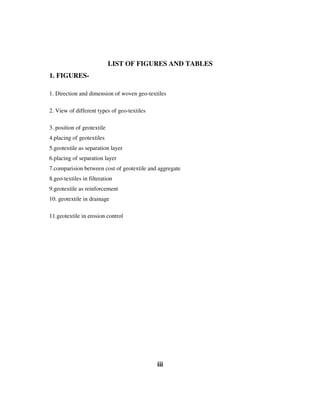 LIST OF FIGURES AND TABLES
1. FIGURES-
1. Direction and dimension of woven geo-textiles
2. View of different types of geo-textiles
3. position of geotextile
4.placing of geotextiles
5.geotextile as separation layer
6.placing of separation layer
7.comparision between cost of geotextile and aggregate
8.geo-textiles in filteration
9.geotextile as reinforcement
10. geotextile in drainage
11.geotextile in erosion control
iii
 