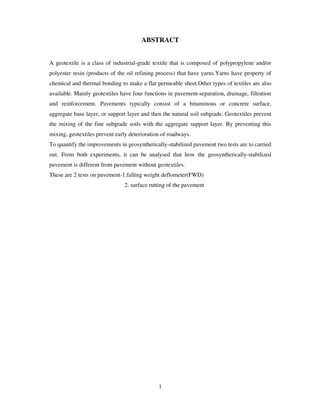 1
ABSTRACT
A geotextile is a class of industrial-grade textile that is composed of polypropylene and/or
polyester resin (products of the oil refining process) that have yarns.Yarns have property of
chemical and thermal bonding to make a flat permeable sheet.Other types of textiles are also
available. Mainly geotextiles have four functions in pavement-separation, drainage, filtration
and reinforcement. Pavements typically consist of a bituminous or concrete surface,
aggregate base layer, or support layer and then the natural soil subgrade. Geotextiles prevent
the mixing of the fine subgrade soils with the aggregate support layer. By preventing this
mixing, geotextiles prevent early deterioration of roadways.
To quantify the improvements in geosynthetically-stabilized pavement two tests are to carried
out. From both experiments, it can be analysed that how the geosynthetically-stabilized
pavement is different from pavement without geotextiles.
These are 2 tests on pavement-1.falling weight deflometer(FWD)
2. surface rutting of the pavement
 