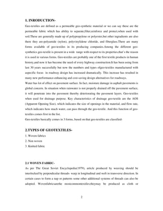 2
1. INRODUCTION-
Geo-textiles are defined as a permeable geo-synthetic material or we can say these are the
permeable fabric which has ability to separate,filter,reinforce and protect,when used with
soil.These are generally made up of polypropylene or polyester,but other ingradients are also
there they are-polyamide (nylon), polyvinylidene chloride, and fiberglass.There are many
forms available of geo-textiles in its producing companies.Among the different geo-
synthetics geo-textile is present in a wide range with respect to its properties,that’s the reason
it is used in various forms. Geo-textiles are probably one of the first textile products in human
history,and now it has become the need of every highway construction.It has been using from
last 30 years successfully but now the numbers and types ofgeo-textiles manufactured with
aspecific focus in roadway design has increased dramatically. This increase has resulted in
many new performance-enhancing and cost-saving design alternatives for roadways.
Water has lot of effect on pavement surface. In fact, moisture damage in asphalt pavements is
global concern. In situation when rainwater is not properly drained off the pavement surface,
it will penetrate into the pavement thereby deteriorating the pavement layers. Geo-textiles
when used for drainage purpose. Key characteristics of drainage geo-textile are the AOS
(Apparent Opening Size), which indicates the size of openings in the material, and flow rate,
which indicates how much water, can pass through the geo-textile. And this function of geo-
textiles comes first in the list.
Geo-textiles basically comes in 3 forms, based on that geo-textiles are classified-
2.TYPES OF GEOTEXTILES-
1. Woven fabrics
2. Non woven
3. Knitted fabric
2.1 WOVEN FABRIC-
As per The Great Soviet Encyclopedia(1979), article produced by weaving should be
interlocked by perpendicular threads- warp in longitudinal and weft in transverse direction. In
certain cases to form a nap or patterns some other additional systems of threads can also be
adopted. Wovenfabricsarethe mostcommontextiles;theymay be produced as cloth or
 