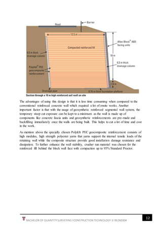 12
BACHELOR OF QUANTITYSURVEYING l CONSTRUCTION TECHNOLOGY 3 l BLD60304
The advantages of using this design is that it is less time consuming when compared to the
conventional reinforced concrete wall which required a lot of onsite works. Another
important factor is that with the usage of geosynthetic reinforced segmental wall system, the
temporary steep cut exposure can be kept to a minimum as the wall is made up of
components like concrete fascia units and geosynthetic reinforcements are pre-made and
backfilling immediately once the walls are being built. This helps to cut a lot of time and cost
in the work.
As mention above the specially chosen Polyfelt PEC geocomposite reinforcement consists of
high modulus, high strength polyester yarns that yarns support the internal tensile loads of the
retaining wall while the composite structure provide good installation damage resistance and
dissipation. To further enhance the wall stability, crusher run material was chosen for the
reinforced fill behind the block wall face with compaction up to 95% Standard Proctor.
 