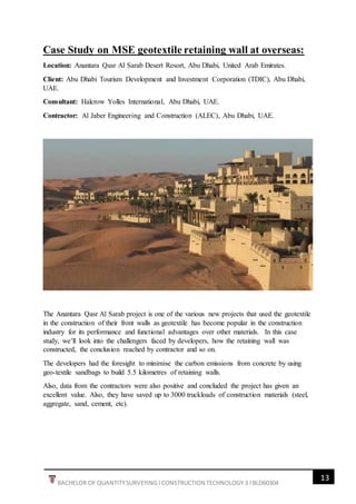 13
BACHELOR OF QUANTITYSURVEYING l CONSTRUCTION TECHNOLOGY 3 l BLD60304
Case Study on MSE geotextile retaining wall at overseas:
Location: Anantara Qasr Al Sarab Desert Resort, Abu Dhabi, United Arab Emirates.
Client: Abu Dhabi Tourism Development and Investment Corporation (TDIC), Abu Dhabi,
UAE.
Consultant: Halcrow Yolles International, Abu Dhabi, UAE.
Contractor: Al Jaber Engineering and Construction (ALEC), Abu Dhabi, UAE.
The Anantara Qasr Al Sarab project is one of the various new projects that used the geotextile
in the construction of their front walls as geotextile has become popular in the construction
industry for its performance and functional advantages over other materials. In this case
study, we’ll look into the challengers faced by developers, how the retaining wall was
constructed, the conclusion reached by contractor and so on.
The developers had the foresight to minimise the carbon emissions from concrete by using
geo-textile sandbags to build 5.5 kilometres of retaining walls.
Also, data from the contractors were also positive and concluded the project has given an
excellent value. Also, they have saved up to 3000 truckloads of construction materials (steel,
aggregate, sand, cement, etc).
 
