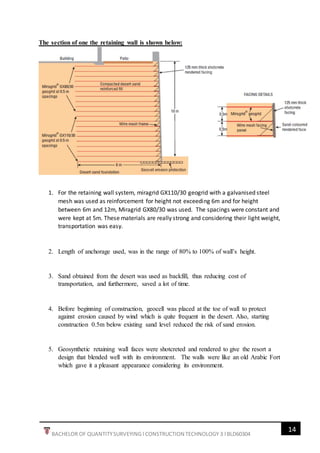 14
BACHELOR OF QUANTITYSURVEYING l CONSTRUCTION TECHNOLOGY 3 l BLD60304
The section of one the retaining wall is shown below:
1. For the retaining wall system, miragrid GX110/30 geogrid with a galvanised steel
mesh was used as reinforcement for height not exceeding 6m and for height
between 6m and 12m, Miragrid GX80/30 was used. The spacings were constant and
were kept at 5m. These materials are really strong and considering their light weight,
transportation was easy.
2. Length of anchorage used, was in the range of 80% to 100% of wall’s height.
3. Sand obtained from the desert was used as backfill, thus reducing cost of
transportation, and furthermore, saved a lot of time.
4. Before beginning of construction, geocell was placed at the toe of wall to protect
against erosion caused by wind which is quite frequent in the desert. Also, starting
construction 0.5m below existing sand level reduced the risk of sand erosion.
5. Geosynthetic retaining wall faces were shotcreted and rendered to give the resort a
design that blended well with its environment. The walls were like an old Arabic Fort
which gave it a pleasant appearance considering its environment.
 