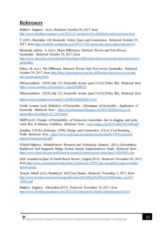15
BACHELOR OF QUANTITYSURVEYING l CONSTRUCTION TECHNOLOGY 3 l BLD60304
References
Builder's Engineer. (n.d.). Retrieved October 29, 2017, from
http://www.abuildersengineer.com/2012/12/mechanically-stabilized-earth-retaining.html
T. (2011, December 18). Geotextile Fabric Types and Construction. Retrieved October 29,
2017, from https://textlnfo.wordpress.com/2011/11/07/geotextile-types-and-construction/
Brookside_admin, A. (n.d.). Major Differences Between Woven and Non-Woven
Geotextiles. Retrieved October 29, 2017, from
http://www.maxtulsa.com/webroot/blog/major-differences-between-woven-and-non-woven-
geotextiles/
Huber, M. (n.d.). The Difference Between Woven And Non-woven Geotextiles. Retrieved
October 29, 2017, from http://blog.alliancegator.com/the-difference-between-woven-and-
non-woven-geotextiles
MrGeosynthetic. (2010, July 21). Geotextile lecture (part 2 of 4) [Video file]. Retrieved from
https://www.youtube.com/watch?v=xfus39NBKU0
MrGeosynthetic. (2010, July 21). Geotextile lecture (part 3 of 4) [Video file]. Retrieved from
https://www.youtube.com/watch?v=FtlWAr9JpDE&t=216s
Textile Learner (n.d) .Definition of Geotextiles ,Advantages of Geotextiles ,Application of
Geotextile .Retrieved from : https://textilelearner.blogspot.my/2011/05/definition-of-
geotextiles-advantages-of_3329.html
MDPI (n.d) .Changes of Permeability of Nonwoven Geotextiles due to clogging and cyclis
water flow in labotary conditions ,Retrieved from : www.mdpi.com/2073-4441/9/9/660/pdf
Jonathan T.H.Wu (February ,1994) .Design and Construction of Low Cost Retaining
Walls .Retrieved from : https://www.codot.gov/programs/research/pdfs/1994-research-
reports/retainingwalls.pdf
Federal Highway Administration Research and Technology (January ,2011) .Geosynthetic
Reinforced Soil Integrated Bridge System Interim Implementation Guide .Retrieved from :
https://www.fhwa.dot.gov/publications/research/infrastructure/structures/11026/003.cfm
GGC awarded to Qasr Al Sarab Desert Resort. (August,2013). Retrieved November 03, 2017,
from http://www.constructionweekonline.com/article-23997-ggc-awarded-to-qasr-al-sarab-
desert-resort/
Tencate Mirafi (n.d.). Reinforced Soil Case Studies. Retrieved November 3, 2017, from
http://www.tencate.com/amer/Images/Reinforced%20Soil%20Case%20Studies_tcm29-
19401.pdf
Builder's Engineer. (December,2015). Retrieved November 18, 2017, from
http://www.abuildersengineer.com/2012/12/construction-details-retaining-walls.html
 