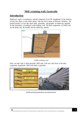 1
BACHELOR OF QUANTITYSURVEYING l CONSTRUCTION TECHNOLOGY 3 l BLD60304
MSE retaining wall: Geotextile
Introduction
Reinforced earth is a construction material composed of soil fill strengthened by the inclusion
of rods, bars, fibres or nets which interact with the soil by means of frictional resistance. The
present practice is to use thin metal strips, geotextiles, and geogrids as reinforcing materials
for the construction of reinforced earth retaining wall. The three components of a MSE wall
are the facing unit, the backfill and the reinforcing material.
∆ MSE retaining wall
Since our main topic is about geotextile MSE wall, I will now only focus on the main
component of geotextile MSE wall which is geotextile.
∆ MSE wall with geotextile as soil reinforcement
 