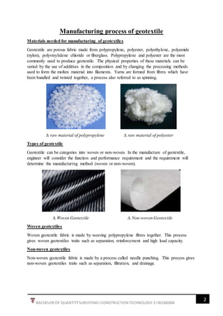 2
BACHELOR OF QUANTITYSURVEYING l CONSTRUCTION TECHNOLOGY 3 l BLD60304
Manufacturing process of geotextile
Materials needed for manufacturing of geotextiles
Geotextile are porous fabric made from polypropylene, polyester, polyethylene, polyamide
(nylon), polyvinylidene chloride or fiberglass. Polypropylene and polyester are the most
commonly used to produce geotextile. The physical properties of these materials can be
varied by the use of additives in the composition and by changing the processing methods
used to form the molten material into filaments. Yarns are formed from fibres which have
been bundled and twisted together, a process also referred to as spinning.
∆ raw material of polypropylene ∆ raw material of polyester
Types of geotextile
Geotextile can be categories into woven or non-woven. In the manufacture of geotextile,
engineer will consider the function and performance requirement and the requirement will
determine the manufacturing method (woven or non-woven).
∆ Woven Geotextile ∆ Non-woven Geotextile
Woven geotextiles
Woven geotextile fabric is made by weaving polypropylene fibres together. This process
gives woven geotextiles traits such as separation, reinforcement and high load capacity.
Non-woven geotextiles
Non-woven geotextile fabric is made by a process called needle punching. This process gives
non-woven geotextiles traits such as separation, filtration, and drainage.
 