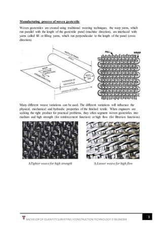3
BACHELOR OF QUANTITYSURVEYING l CONSTRUCTION TECHNOLOGY 3 l BLD60304
Manufacturing process of woven geotextile
Woven geotextiles are created using traditional weaving techniques. the warp yarns, which
run parallel with the length of the geotextile panel (machine direction), are interlaced with
yarns called fill or filling yarns, which run perpendicular to the length of the panel (cross
direction).
Many different weave variations can be used. The different variations will influence the
physical, mechanical and hydraulic properties of the finished textile. When engineers are
seeking the right product for practical problems, they often segment woven geotextiles into
medium and high strength (for reinforcement function) or high flow (for filtration functions).
∆Tighter weave for high strength ∆ Looser weave for high flow
 