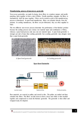 4
BACHELOR OF QUANTITYSURVEYING l CONSTRUCTION TECHNOLOGY 3 l BLD60304
Manufacturing process of non-woven geotextile
Non-woven geotextiles are made by laying down fibres in a random manner and needle
punching them together to form a mat of fabric. Needle punching entangles the fibres to
mechanically hold the mass together. Fibres can be created as part of the manufacturing
process or introduced. In spun bond manufacture, fibres are extruded directly from the
polymer. In carding manufacture, the fibres are pre-fabricated, they are often supplied in
bales.
The two different non-woven process determine the performance of the finished product
because the carding process uses various raw material input and combination of fibres,
whereas a spun bond process only uses one raw material input. A spun bond geotextile is
stronger per unit of mass than carding geotextile but a carding geotextile may elongate more
than a spun bond geotextile.
∆ Spun bond geotextile ∆ Carding geotextile
Raw materials are sourced as pallets and stored in silos. The pellets are melted and then
extruded into fibres. The fibres are laid down to form a loose mat which is then needled
together and compressed to create the finished geotextile. The geotextile is then rolled and
wrapped ready for dispatch.
 