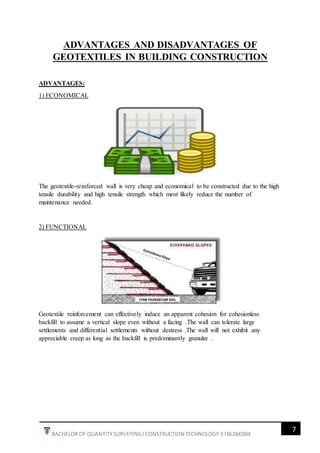 7
BACHELOR OF QUANTITYSURVEYING l CONSTRUCTION TECHNOLOGY 3 l BLD60304
ADVANTAGES AND DISADVANTAGES OF
GEOTEXTILES IN BUILDING CONSTRUCTION
ADVANTAGES:
1) ECONOMICAL
The geotextile-reinforced wall is very cheap and economical to be constructed due to the high
tensile durability and high tensile strength which most likely reduce the number of
maintenance needed.
2) FUNCTIONAL
Geotextile reinforcement can effectively induce an apparent cohesion for cohesionless
backfill to assume a vertical slope even without a facing .The wall can tolerate large
settlements and differential settlements without destress .The wall will not exhibit any
appreciable creep as long as the backfill is predominantly granular .
 