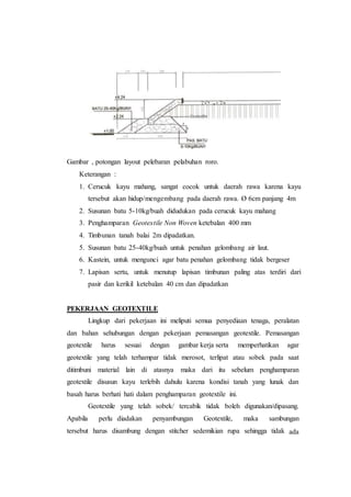 Gambar , potongan layout pelebaran pelabuhan roro.
Keterangan :
1. Cerucuk kayu mahang, sangat cocok untuk daerah rawa karena kayu
tersebut akan hidup/mengembang pada daerah rawa. Ø 6cm panjang 4m
2. Susunan batu 5-10kg/buah didudukan pada cerucuk kayu mahang
3. Penghamparan Geotextile Non Woven ketebalan 400 mm
4. Timbunan tanah balai 2m dipadatkan.
5. Susunan batu 25-40kg/buah untuk penahan gelombang air laut.
6. Kastein, untuk mengunci agar batu penahan gelombang tidak bergeser
7. Lapisan sertu, untuk menutup lapisan timbunan paling atas terdiri dari
pasir dan kerikil ketebalan 40 cm dan dipadatkan
PEKERJAAN GEOTEXTILE
Lingkup dari pekerjaan ini meliputi semua penyediaan tenaga, peralatan
dan bahan sehubungan dengan pekerjaan pemasangan geotextile. Pemasangan
geotextile harus sesuai dengan gambar.kerja.serta memperhatikan agar
geotextile yang telah terhampar tidak merosot, terlipat atau sobek pada saat
ditimbuni material lain di atasnya maka dari itu sebelum penghamparan
geotextile disusun kayu terlebih dahulu karena kondisi tanah yang lunak dan
basah harus berhati hati dalam penghamparan geotextile ini.
Geotextile yang telah sobek/ tercabik tidak boleh digunakan/dipasang.
Apabila perlu diadakan penyambungan Geotextile, maka sambungan
tersebut harus disambung dengan stitcher sedemikian rupa sehingga tidak ada
 
