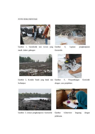 FOTO DOKUMENTASI
Gambar 1, Geotekstile non woven yang
masih dalam gulungan
Gambar 2, Kondisi Tanah yang lunak dan
berlumpur
Gambar 3, Lokasi penghamparan Geotextile
Gambar 4, Lapisan penghamparan
Geotextile
Gambar 5, Penyambungan Geotextile
dengan cara penjahitan
Gambar 6,Interview langsung dengan
pelaksana
 