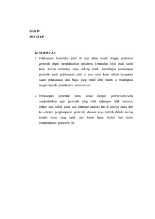 BAB IV
PENUTUP
KESIMPULAN
1. Pelaksanaan konstruksi jalan di atas lahan basah dengan perkuatan
geotextile dapat menghindarkan terjadinya keruntuhan lokal pada tanah
lunak karena rendahnya daya dukung tanah. Keuntungan pemasangan
geotextile pada pelaksanaan jalan di atas tanah lunak adalah kecepatan
dalam pelaksanaan dan biaya yang relatif lebih murah di bandingkan
dengan metoda penimbunan konvensional
2. Pemasangan geotextile harus sesuai dengan gambar.kerja.serta
memperhatikan agar geotextile yang telah terhampar tidak merosot,
terlipat atau sobek pada saat ditimbuni material lain di atasnya maka dari
itu sebelum penghamparan geotextile disusun kayu terlebih dahulu karena
kondisi tanah yang lunak dan basah harus berhati hati dalam
penghamparan geotextile ini.
 