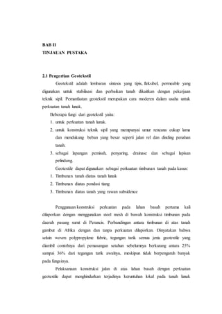 BAB II
TINJAUAN PUSTAKA
2.1 Pengertian Geotekstil
Geotekstil adalah lembaran sintesis yang tipis, fleksibel, permeable yang
digunakan untuk stabilisasi dan perbaikan tanah dikaitkan dengan pekerjaan
teknik sipil. Pemanfaatan geotekstil merupakan cara moderen dalam usaha untuk
perkuatan tanah lunak.
Beberapa fungi dari geotekstil yaitu:
1. untuk perkuatan tanah lunak.
2. untuk konstruksi teknik sipil yang mempunyai umur rencana cukup lama
dan mendukung beban yang besar seperti jalan rel dan dinding penahan
tanah.
3. sebagai lapangan pemisah, penyaring, drainase dan sebagai lapisan
pelindung.
Geotextile dapat digunakan sebagai perkuatan timbunan tanah pada kasus:
1. Timbunan tanah diatas tanah lunak
2. Timbunan diatas pondasi tiang
3. Timbunan diatas tanah yang rawan subsidence
Penggunaan konstruksi perkuatan pada lahan basah pertama kali
dilaporkan dengan menggunakan steel mesh di bawah konstruksi timbunan pada
daerah pasang surut di Perancis. Perbandingan antara timbunan di atas tanah
gambut di Afrika dengan dan tanpa perkuatan dilaporkan. Dinyatakan bahwa
selain woven polypropylene fabric, tegangan tarik semua jenis geotextile yang
diambil contohnya dari pemasangan setahun sebelumnya berkurang antara 25%
sampai 36% dari tegangan tarik awalnya, meskipun tidak berpengaruh banyak
pada fungsinya.
Pelaksanaan konstruksi jalan di atas lahan basah dengan perkuatan
geotextile dapat menghindarkan terjadinya keruntuhan lokal pada tanah lunak
 