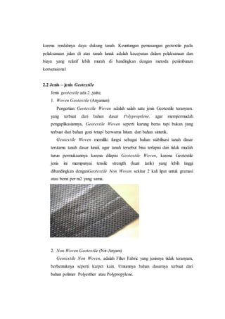 karena rendahnya daya dukung tanah. Keuntungan pemasangan geotextile pada
pelaksanaan jalan di atas tanah lunak adalah kecepatan dalam pelaksanaan dan
biaya yang relatif lebih murah di bandingkan dengan metoda penimbunan
konvensional
2.2 Jenis – jenis Geotextile
Jenis geotextile ada 2 ,yaitu;
1. Woven Geotextile (Anyaman)
Pengertian Geotextile Woven adalah salah satu jenis Geotextile teranyam.
yang terbuat dari bahan dasar Polypropilene. agar mempermudah
pengaplikasiannya, Geotextile Woven seperti karung beras tapi bukan yang
terbuat dari bahan goni tetapi berwarna hitam dari bahan sintetik.
Geotextile Woven memiliki fungsi sebagai bahan stabilisasi tanah dasar
terutama tanah dasar lunak agar tanah tersebut bisa terlapisi dan tidak mudah
turun permukaannya karena dilapisi Geotextile Woven, karena Geotextile
jenis ini mempunyai tensile strength (kuat tarik) yang lebih tinggi
dibandingkan denganGeotextile Non Woven sekitar 2 kali lipat untuk gramasi
atau berat per m2 yang sama.
2. Non-Woven Geotextile (Nir-Anyam)
Geotextile Non Woven, adalah Filter Fabric yang jenisnya tidak teranyam,
berbentuknya seperti karpet kain. Umumnya bahan dasarnya terbuat dari
bahan polimer Polyesther atau Polypropylene.
 