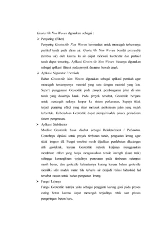 Geotextile Non Woven digunakan sebagai :
 Penyaring (Filter)
Penyaring Geotextile Non Woven bermanfaat untuk mencegah terbawanya
partikel tanah pada aliran air. Geotextile Non Woven bersifat permeable
(tembus air) oleh karena itu air dapat melewati Geotextile dan partikel
tanah dapat tersaring,. Aplikasi Geotextile Non Woven biasanya digunakan
sebagai aplikasi filtrasi pada proyek drainase bawah tanah.
 Aplikasi Separator / Pemisah
Bahan Geotextile Non Woven digunakan sebagai aplikasi pemisah agar
mencegah tercampurnya material yang satu dengan material yang lain.
Seperti penggunaan Geotextile pada proyek pembangunan jalan di atas
tanah yang dasarnya lunak. Pada proyek tersebut, Geotextile berguna
untuk mencegah naiknya lumpur ke sistem perkerasan, Supaya tidak
terjadi pumping effect yang akan merusak perkerasan jalan yang sudah
terbentuk. Keberadaan Geotextile dapat mempermudah proses pemadatan
sistem pengerasan.
 Aplikasi Stabilisator
Manfaat Geotextile biasa disebut sebagai Reinforcement / Perkuatan.
Contohnya dipakai untuk proyek timbunan tanah, penguatan lereng agar
tidak longsor dll. Fungsi tersebut masih dijadikan perdebatan dikalangan
ahli geoteknik, karena Geotextile metode kerjanya menggunakan
membrane effect yang hanya mengandalkan tensile strength (kuat tarik)
sehingga kemungkinan terjadinya penurunan pada timbunan setempat
masih besar, dan geotextile kekuatannya kurang karena bahan geotextile
memiliki sifat mudah mulur bila terkena air (terjadi reaksi hidrolisis) hal
tersebut rawan untuk bahan penguatan lereng.
 Fungsi Lainnya
Fungsi Geotextile lainnya yaitu sebagai pengganti karung goni pada proses
curing beton karena dapat mencegah terjadinya retak saat proses
pengeringan beton baru.
 