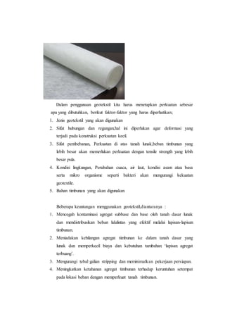 Dalam penggunaan geotekstil kita harus menetapkan perkuatan sebesar
apa yang dibutuhkan, berikut faktor-faktor yang harus diperhatikan;
1. Jenis geotekstil yang akan digunakan
2. Sifat hubungan dan regangan,hal ini diperlukan agar deformasi yang
terjadi pada konstruksi perkuatan kecil.
3. Sifat pembebanan, Perkuatan di atas tanah lunak,beban timbunan yang
lebih besar akan memerlukan perkuatan dengan tensile strength yang lebih
besar pula.
4. Kondisi lingkungan, Perubahan cuaca, air laut, kondisi asam atau basa
serta mikro organisme seperti bakteri akan mengurangi kekuatan
geotextile.
5. Bahan timbunan yang akan digunakan
Beberapa keuntungan menggunakan geotekstil,diantaranya :
1. Mencegah kontaminasi agregat subbase dan base oleh tanah dasar lunak
dan mendistribusikan beban lalulintas yang efektif melalui lapisan-lapisan
timbunan.
2. Meniadakan kehilangan agregat timbunan ke dalam tanah dasar yang
lunak dan memperkecil biaya dan kebutuhan tambahan ‘lapisan agregat
terbuang’.
3. Mengurangi tebal galian stripping dan meminimalkan pekerjaan persiapan.
4. Meningkatkan ketahanan agregat timbunan terhadap keruntuhan setempat
pada lokasi beban dengan memperkuat tanah timbunan.
 
