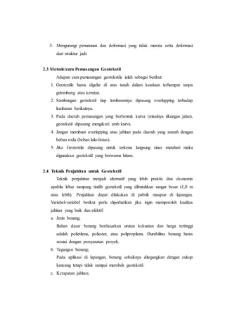 5. Mengurangi penurunan dan deformasi yang tidak merata serta deformasi
dari struktur jadi.
2.3 Metode/cara Pemasangan Geotekstil
Adapun cara pemasangan geotekstile ialah sebagai berikut:
1. Geotextile harus digelar di atas tanah dalam keadaan terhampar tanpa
gelombang atau kerutan.
2. Sambungan geotekstil tiap lembarannya dipasang overlapping terhadap
lembaran berikutnya.
3. Pada daerah pemasangan yang berbentuk kurva (misalnya tikungan jalan),
geotekstil dipasang mengikuti arah kurva.
4. Jangan membuat overlapping atau jahitan pada daerah yang searah dengan
beban roda (beban lalu-lintas).
5. Jika Geotextile dipasang untuk terkena langsung sinar matahari maka
digunakan geotekstil yang berwarna hitam.
2.4 Teknik Penjahitan untuk Geotekstil
Teknik penjahitan menjadi alternatif yang lebih praktis dan ekonomis
apabila lebar tumpang tindih geotekstil yang dibutuhkan sangat besar (1,0 m
atau lebih). Penjahitan dapat dilakukan di pabrik maupun di lapangan.
Variabel-variabel berikut perlu diperhatikan jika ingin memperoleh kualitas
jahitan yang baik dan efektif:
a. Jenis benang;
Bahan dasar benang berdasarkan urutan kekuatan dan harga tertinggi
adalah polietilena, poliester, atau polipropilena. Durabilitas benang harus
sesuai dengan persyaratan proyek.
b. Tegangan benang;
Pada aplikasi di lapangan, benang sebaiknya ditegangkan dengan cukup
kencang tetapi tidak sampai merobek geotekstil.
c. Kerapatan jahitan;
 