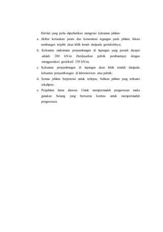 Hal-hal yang perlu diperhatikan mengenai kekuatan jahitan:
a. Akibat kerusakan jarum dan konsentrasi tegangan pada jahitan, lokasi
sambungan terjahit akan lebih lemah daripada geotekstilnya;
b. Kekuatan maksimum penyambungan di lapangan yang pernah dicapai
adalah 200 kN/m (berdasarkan pabrik pembuatnya) dengan
menggunakan geotekstil 330 kN/m;
c. Kekuatan penyambungan di lapangan akan lebih rendah daripada
kekuatan penyambungan di laboratorium atau pabrik;
d. Semua jahitan berpotensi untuk terlepas, bahkan jahitan yang terkunci
sekalipun;
e. Penjahitan harus diawasi. Untuk mempermudah pengawasan maka
gunakan benang yang berwarna kontras untuk mempermudah
pengawasan.
 