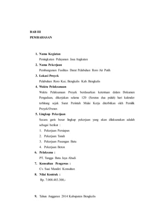 BAB III
PEMBAHASAN
1. Nama Kegiatan
Peningkatan Pelayanan Jasa Angkutan
2. Nama Pekerjaan
Pembangunan Fasilitas Darat Pelabuhan Roro Air Putih
3. Lokasi Proyek
Pelabuhan Roro Kec. Bengkalis Kab. Bengkalis
4. Waktu Pelaksanaan
Waktu Pelaksanaan Proyek berdasarkan ketentuan dalam Dokumen
Pengadaan, dikerjakan selama 120 (Seratus dua puluh) hari kalender
terhitung sejak Surat Perintah Mulai Kerja diterbitkan oleh Pemilik
Proyek/Owner.
5. Lingkup Pekerjaan
Secara garis besar lingkup pekerjaan yang akan dilaksanakan adalah
sebagai berikut :
1. Pekerjaan Persiapan
2. Pekerjaan Tanah
3. Pekerjaan Pasangan Batu
4. Pekerjaan Beton
6. Pelaksana :
PT. Tangga Batu Jaya Abadi
7. Konsultan Pengawas :
Cv. Suai Mandiri Konsultan
8. Nilai Kontrak :
Rp. 7.008.483.300,-
9. Tahun Anggaran 2014 Kabupaten Bengkalis
 