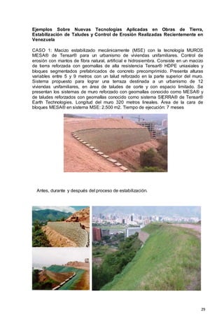 29
Ejemplos Sobre Nuevas Tecnologías Aplicadas en Obras de Tierra,
Estabilización de Taludes y Control de Erosión Realizadas Recientemente en
Venezuela
CASO 1: Macizo estabilizado mecánicamente (MSE) con la tecnología MUROS
MESA® de Tensar® para un urbanismo de viviendas unifamiliares. Control de
erosión con mantos de fibra natural, artificial e hidrosiembra. Consiste en un macizo
de tierra reforzada con geomallas de alta resistencia Tensar® HDPE uniaxiales y
bloques segmentados prefabricados de concreto precomprimido. Presenta alturas
variables entre 5 y 9 metros con un talud reforzado en la parte superior del muro.
Sistema propuesto para lograr una terraza destinada a un urbanismo de 12
viviendas unifamiliares, en área de taludes de corte y con espacio limitado. Se
presentan los sistemas de muro reforzado con geomallas conocido como MESA® y
de taludes reforzados con geomallas conocido como sistema SIERRA® de Tensar®
Earth Technologies. Longitud del muro 320 metros lineales. Área de la cara de
bloques MESA® en sistema MSE: 2.500 m2. Tiempo de ejecución: 7 meses
Antes, durante y después del proceso de estabilización.
 
