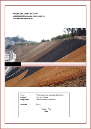 ESTABILIZACION DE SUELOS CON GEOTEXTILES. UAC
1
UNIVERSIDAD ANDINADEL CUSCO
CARRERA PROFESIONALDE INGENIERIACIVIL
ASIGNATURADE GEOTECNIA
Tema : “Estabilización de suelos con Geotextiles”
Profesor : Ing. Yimi Chipana
Integrantes : - Nilton Gamarra Cotohuanca
-
Semestre : 2014-II
Cusco – Peru
2014
 