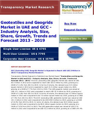 Transparency Market Research

Geotextiles and Geogrids
Market in UAE and GCC Industry Analysis, Size,
Share, Growth, Trends and
Forecast 2013 - 2019

Buy Now
Request Sample

Published Date: Dec 2013

Single User License: US $ 4795
Multi User License: US $ 7795

63 Pages Report

Corporate User License: US $ 10795
REPORT DESCRIPTION
GCC (Excluding UAE) Geogrids Market is Expected to Reach USD 182.5 Million in
2019: Transparency Market Research
Transparency Market Research is Published new Market Report “Geotextiles and Geogrids
Market in UAE and GCC - Industry Analysis, Size, Share, Growth, Trends and
Forecast 2013 - 2019," the GCC (excluding UAE) geogrids market was valued at USD
83.3 million in 2012 and is expected to reach USD 182.5 million by 2019, growing at a
CAGR of 11.6% from 2013 to 2019. In terms of volume, the demand was 24.5 million
square meters in 2012 and is expected to reach 41.5 million square meters by 2019,
growing at a CAGR of 7.7% from 2013 to 2019. The UAE geogrids market was valued at
USD 15.1 million in 2012 and is expected to reach USD 32.9 million by 2019, growing at a
CAGR of 11.8% from 2013 to 2019. In terms of volume, the demand was 4.2 million square
meters in 2012 and is expected to be 7.0 million square meters by 2019, growing at a CAGR
of 7.5% from 2013 to 2019. The GCC (excluding UAE) geotextile market was valued at USD
101.2 million in 2012 and is expected to be USD 200.5 million by 2019, growing at a CAGR
of 10.3% from 2013 to 2019. In terms of volume, the demand was 52.0 million square
meters in 2012 and is expected to be 86.8 million square meters by 2019, growing at a
CAGR of 7.6% from 2013 to 2019. The UAE geotextile market was valued at USD 27.8
million in 2012 and is expected to be USD 52.2 million by 2019, growing at a CAGR of 9.4%

 