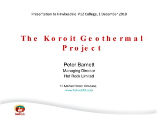 The Koroit Geothermal Project Peter Barnett Managing Director Hot Rock Limited 10 Market Street, Brisbane,  www.hotrockltd.com Presentation to Hawkesdale  P12 College, 1 December 2010 