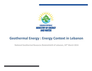 Geothermal Energy : Energy Context in Lebanon
National Geothermal Resource Assessment of Lebanon, 24th March 2014
 