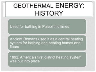 GEOTHERMAL ENERGY:
HISTORY
Used for bathing in Paleolithic times
Ancient Romans used it as a central heating
system for bathing and heating homes and
floors
1892: America’s first district heating system
was put into place
 