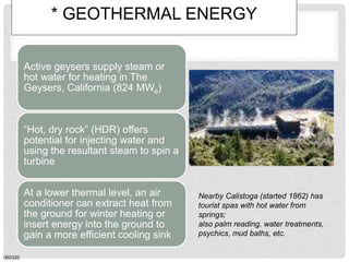 * GEOTHERMAL ENERGY
Active geysers supply steam or
hot water for heating in The
Geysers, California (824 MWe)
“Hot, dry rock” (HDR) offers
potential for injecting water and
using the resultant steam to spin a
turbine
At a lower thermal level, an air
conditioner can extract heat from
the ground for winter heating or
insert energy into the ground to
gain a more efficient cooling sink
060320
Nearby Calistoga (started 1862) has
tourist spas with hot water from
springs;
also palm reading, water treatments,
psychics, mud baths, etc.
 