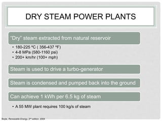 DRY STEAM POWER PLANTS
“Dry” steam extracted from natural reservoir
• 180-225 ºC ( 356-437 ºF)
• 4-8 MPa (580-1160 psi)
• 200+ km/hr (100+ mph)
Steam is used to drive a turbo-generator
Steam is condensed and pumped back into the ground
Can achieve 1 kWh per 6.5 kg of steam
• A 55 MW plant requires 100 kg/s of steam
Boyle, Renewable Energy, 2nd edition, 2004
 