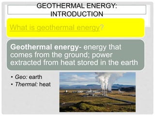 GEOTHERMAL ENERGY:
INTRODUCTION
What is geothermal energy?
Geothermal energy- energy that
comes from the ground; power
extracted from heat stored in the earth
• Geo: earth
• Thermal: heat
 