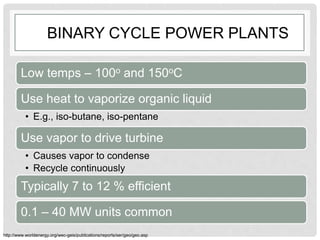 BINARY CYCLE POWER PLANTS
Low temps – 100o and 150oC
Use heat to vaporize organic liquid
• E.g., iso-butane, iso-pentane
Use vapor to drive turbine
• Causes vapor to condense
• Recycle continuously
Typically 7 to 12 % efficient
0.1 – 40 MW units common
http://www.worldenergy.org/wec-geis/publications/reports/ser/geo/geo.asp
 