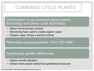 COMBINED CYCLE PLANTS
Combination of conventional steam turbine
technology and binary cycle technology
• Steam drives primary turbine
• Remaining heat used to create organic vapor
• Organic vapor drives a second turbine
Plant sizes ranging between 10 to 100+ MW
Significantly greater efficiencies
• Higher overall utilization
• Extract more power (heat) from geothermal resource
http://www.worldbank.org/html/fpd/energy/geothermal/technology.htm
 