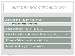 HOT DRY ROCK TECHNOLOGY
Wells drilled 3-6 km into crust
• Hot crystalline rock formations
Water pumped into formations
Water flows through natural fissures picking up heat
Hot water/steam returns to surface
Steam used to generate power
http://www.ees4.lanl.gov/hdr/
 