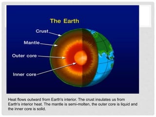 Heat flows outward from Earth's interior. The crust insulates us from
Earth's interior heat. The mantle is semi-molten, the outer core is liquid and
the inner core is solid.
 