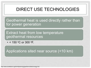 DIRECT USE TECHNOLOGIES
Geothermal heat is used directly rather than
for power generation
Extract heat from low temperature
geothermal resources
• < 150 oC or 300 oF.
Applications sited near source (<10 km)
http://www.worldbank.org/html/fpd/energy/geothermal/technology.htm
 
