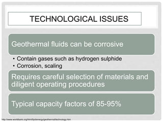 TECHNOLOGICAL ISSUES
Geothermal fluids can be corrosive
• Contain gases such as hydrogen sulphide
• Corrosion, scaling
Requires careful selection of materials and
diligent operating procedures
Typical capacity factors of 85-95%
http://www.worldbank.org/html/fpd/energy/geothermal/technology.htm
 