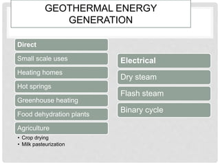 GEOTHERMAL ENERGY
GENERATION
Direct
Small scale uses
Heating homes
Hot springs
Greenhouse heating
Food dehydration plants
Agriculture
• Crop drying
• Milk pasteurization
Electrical
Dry steam
Flash steam
Binary cycle
 
